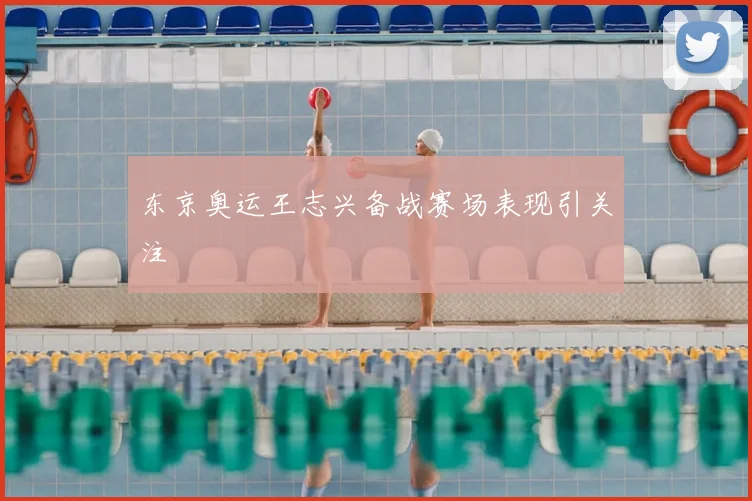 东京奥运王志兴备战赛场表现引关注