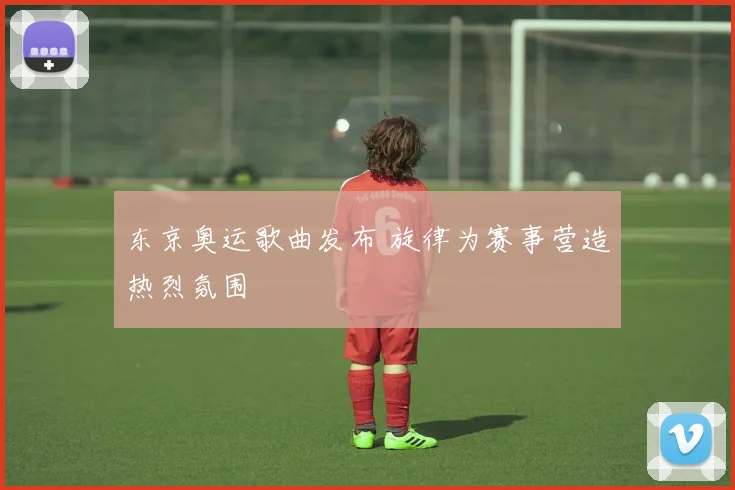 东京奥运歌曲发布 旋律为赛事营造热烈氛围