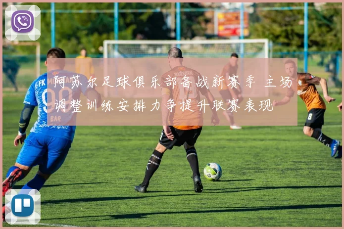 阿苏尔足球俱乐部备战新赛季 主场调整训练安排力争提升联赛表现