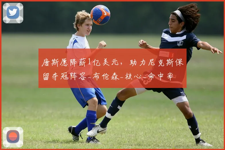 唐斯愿降薪1亿美元，助力尼克斯保留夺冠阵容_布伦森_核心_命中率