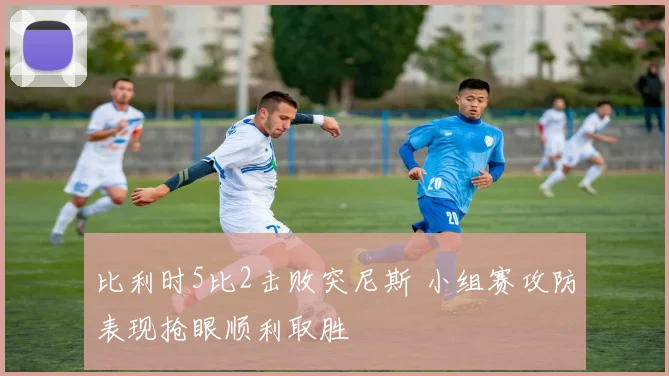 比利时5比2击败突尼斯 小组赛攻防表现抢眼顺利取胜