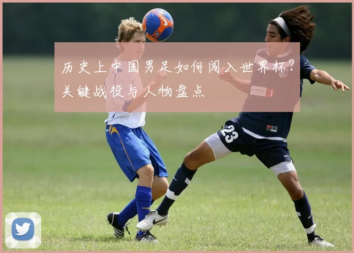 历史上中国男足如何闯入世界杯?关键战役与人物盘点