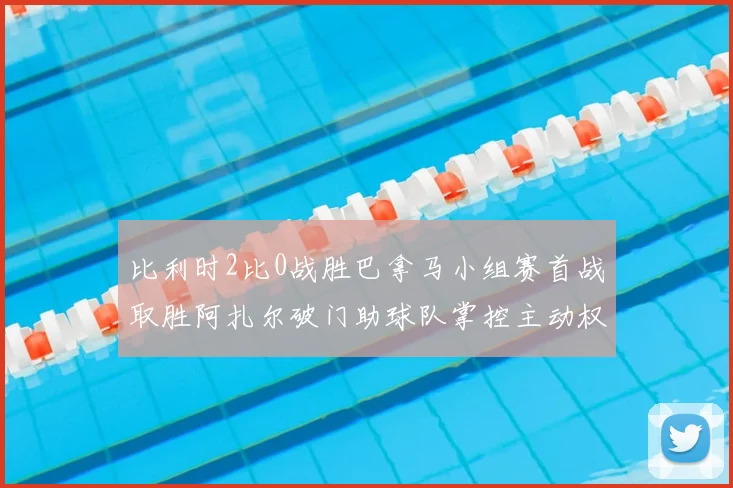 比利时2比0战胜巴拿马小组赛首战取胜阿扎尔破门助球队掌控主动权