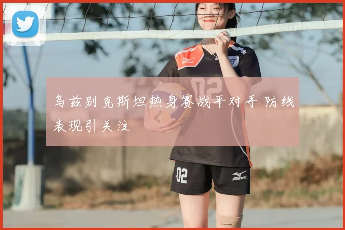乌兹别克斯坦热身赛战平对手 防线表现引关注