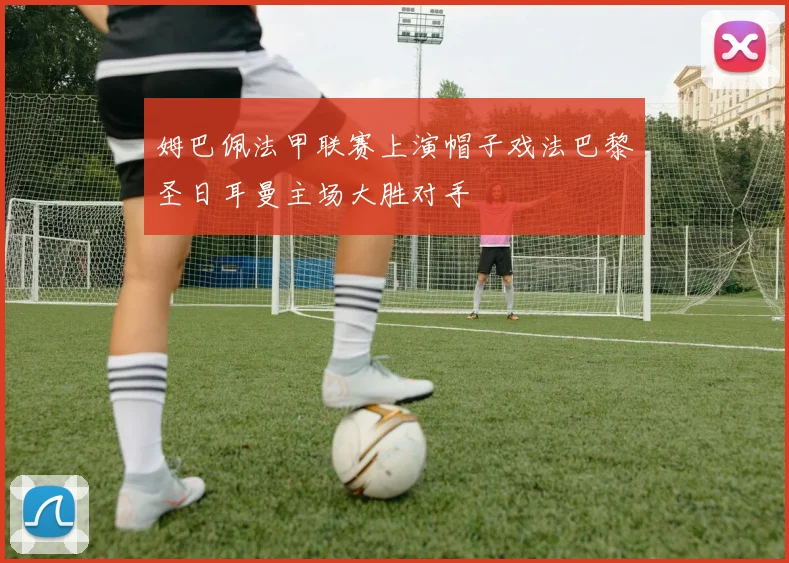 姆巴佩法甲联赛上演帽子戏法巴黎圣日耳曼主场大胜对手