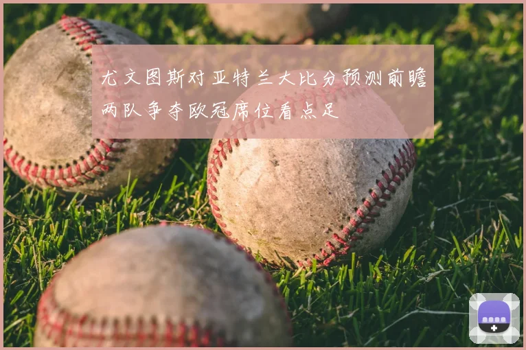 尤文图斯对亚特兰大比分预测前瞻两队争夺欧冠席位看点足
