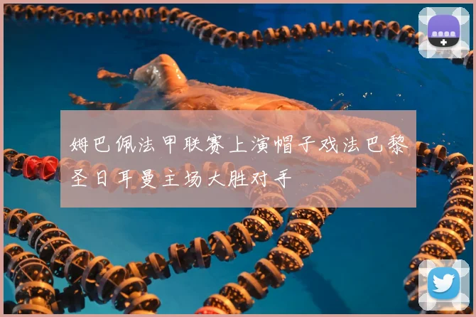 姆巴佩法甲联赛上演帽子戏法巴黎圣日耳曼主场大胜对手
