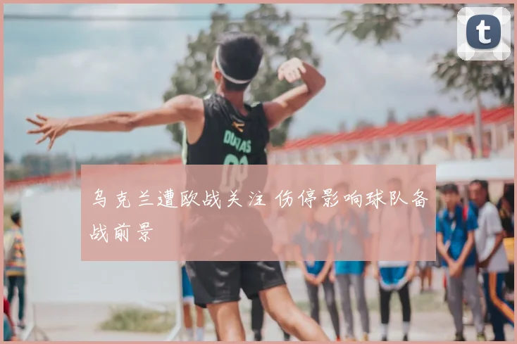 乌克兰遭欧战关注 伤停影响球队备战前景