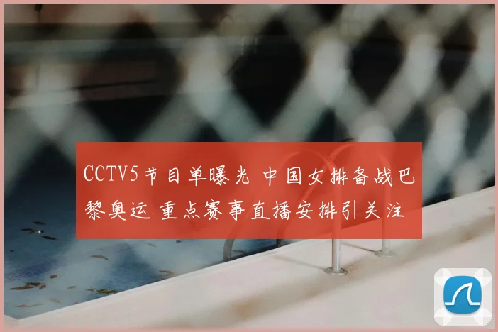 CCTV5节目单曝光 中国女排备战巴黎奥运 重点赛事直播安排引关注