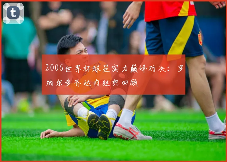 2006世界杯球星实力巅峰对决:罗纳尔多齐达内经典回顾