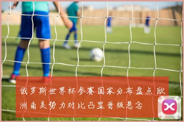 俄罗斯世界杯参赛国家分布盘点 欧洲南美势力对比凸显晋级悬念