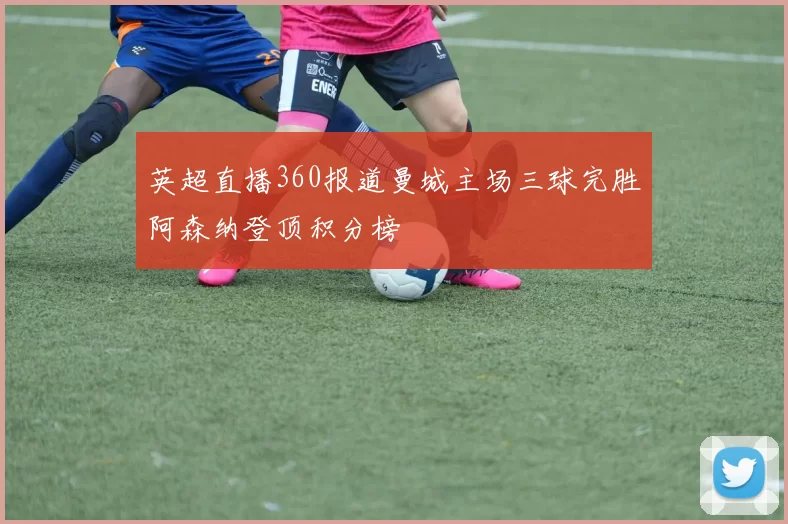 英超直播360报道曼城主场三球完胜阿森纳登顶积分榜