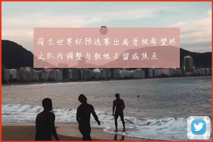 荷兰世界杯预选赛出局晋级希望终止队内调整与教练去留成焦点