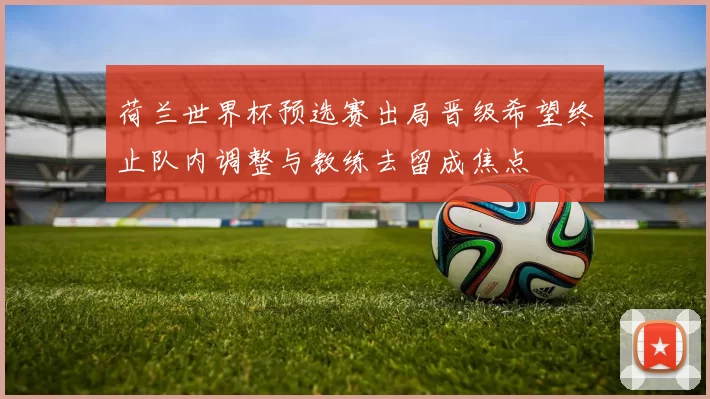荷兰世界杯预选赛出局晋级希望终止队内调整与教练去留成焦点