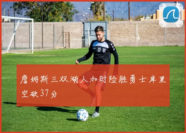 詹姆斯三双湖人加时险胜勇士库里空砍37分