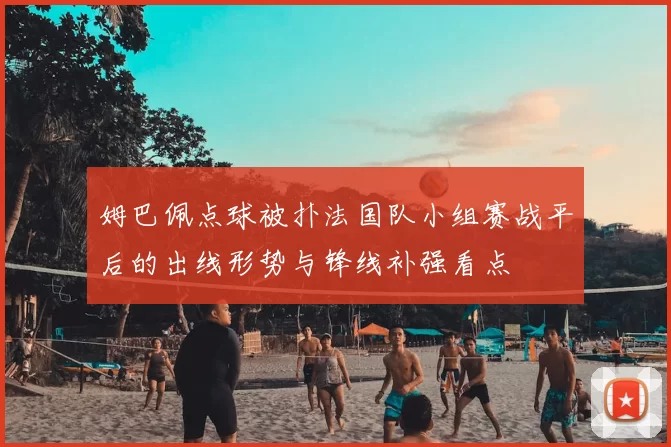 姆巴佩点球被扑法国队小组赛战平后的出线形势与锋线补强看点