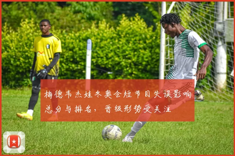 梅德韦杰娃冬奥会短节目失误影响总分与排名，晋级形势受关注