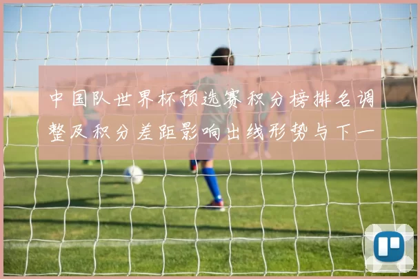 中国队世界杯预选赛积分榜排名调整及积分差距影响出线形势与下一轮看点