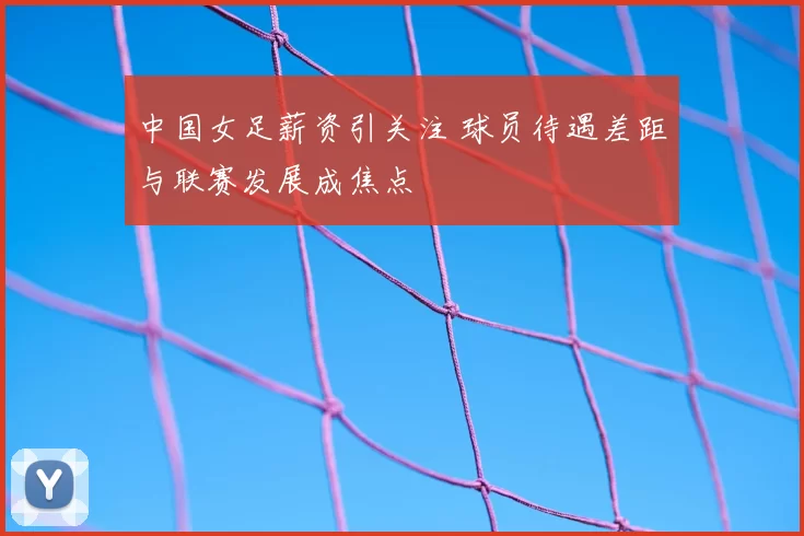中国女足薪资引关注 球员待遇差距与联赛发展成焦点