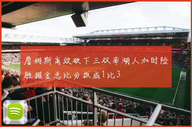 詹姆斯高效砍下三双率湖人加时险胜掘金总比分扳成1比3