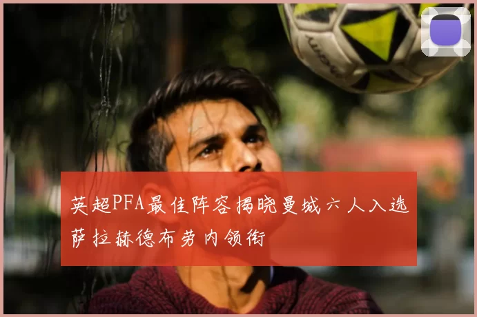 英超PFA最佳阵容揭晓曼城六人入选萨拉赫德布劳内领衔