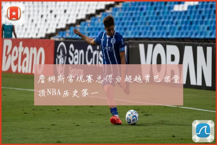 詹姆斯常规赛总得分超越贾巴尔登顶NBA历史第一