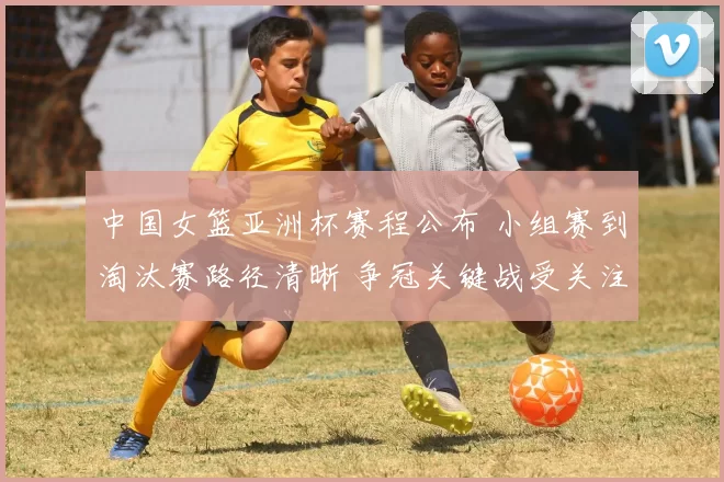 中国女篮亚洲杯赛程公布 小组赛到淘汰赛路径清晰 争冠关键战受关注