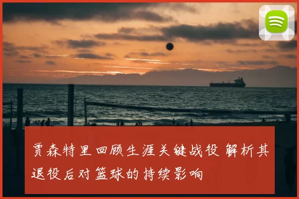 贾森特里回顾生涯关键战役 解析其退役后对篮球的持续影响