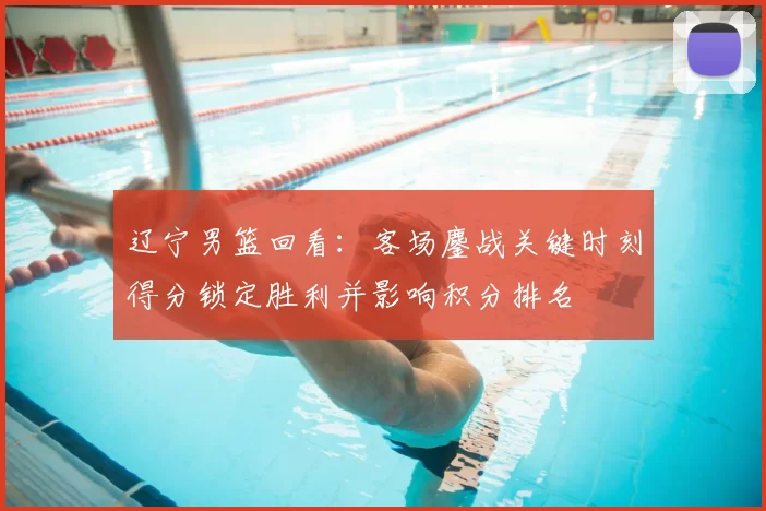 辽宁男篮回看:客场鏖战关键时刻得分锁定胜利并影响积分排名