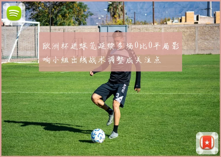 欧洲杯进球荒延续多场0比0平局影响小组出线战术调整成关注点