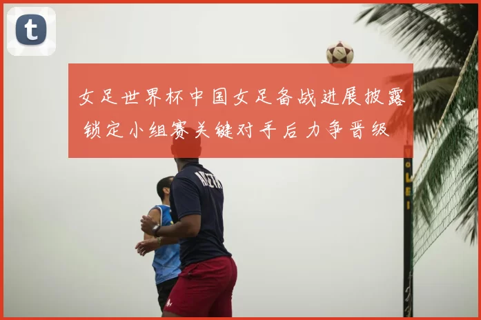 女足世界杯中国女足备战进展披露 锁定小组赛关键对手后力争晋级