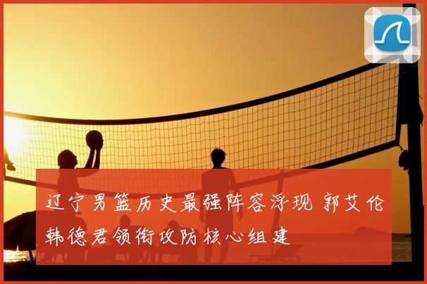 辽宁男篮历史最强阵容浮现 郭艾伦韩德君领衔攻防核心组建