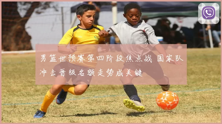 男篮世预赛第四阶段焦点战 国家队冲击晋级名额走势成关键