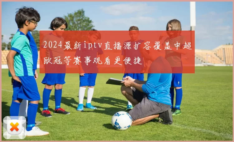 2024最新iptv直播源扩容覆盖中超欧冠等赛事观看更便捷