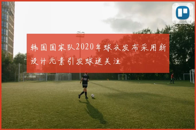 韩国国家队2020年球衣发布采用新设计元素引发球迷关注