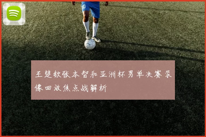 王楚钦张本智和亚洲杯男单决赛录像回放焦点战解析