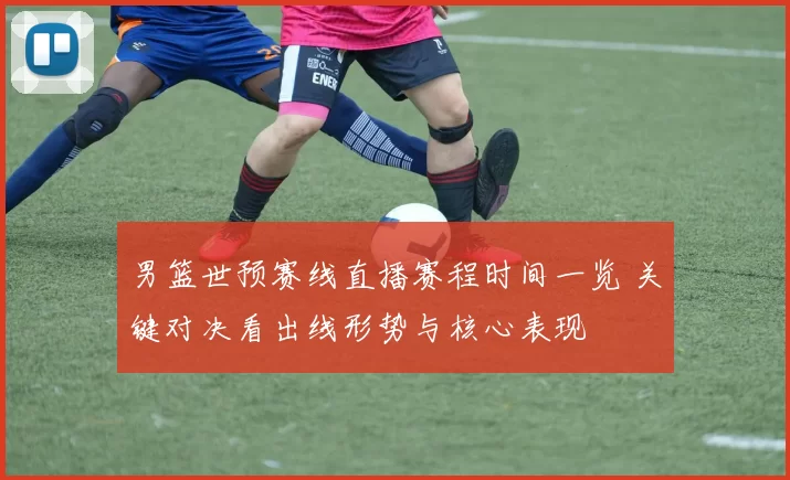 男篮世预赛线直播赛程时间一览 关键对决看出线形势与核心表现