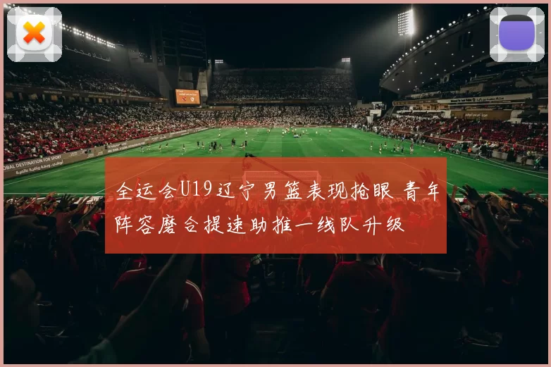 全运会U19辽宁男篮表现抢眼 青年阵容磨合提速助推一线队升级