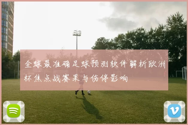 全球最准确足球预测软件解析欧洲杯焦点战赛果与伤停影响
