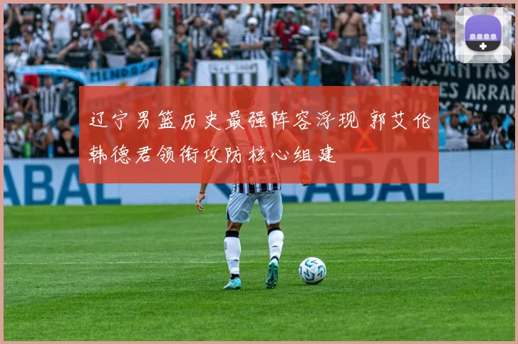 辽宁男篮历史最强阵容浮现 郭艾伦韩德君领衔攻防核心组建