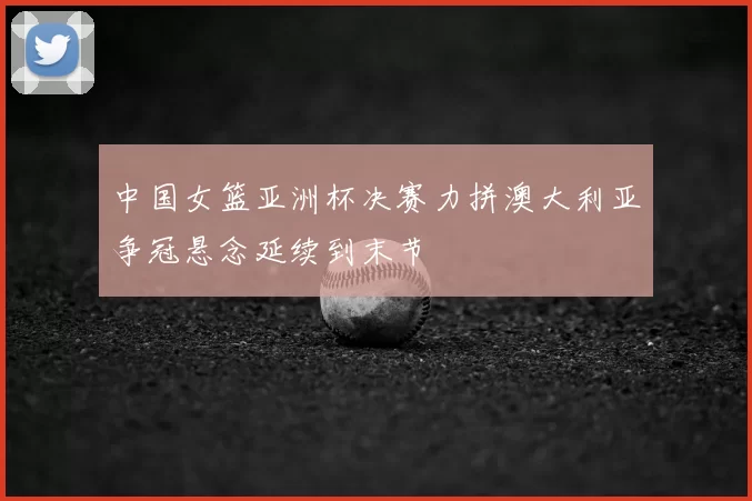 中国女篮亚洲杯决赛力拼澳大利亚争冠悬念延续到末节