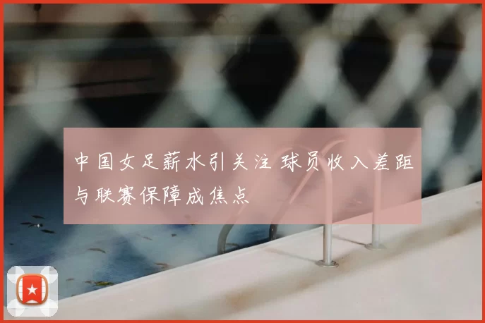 中国女足薪水引关注 球员收入差距与联赛保障成焦点
