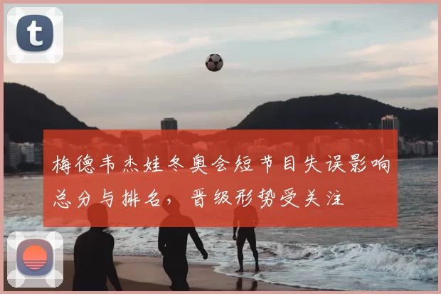 梅德韦杰娃冬奥会短节目失误影响总分与排名，晋级形势受关注