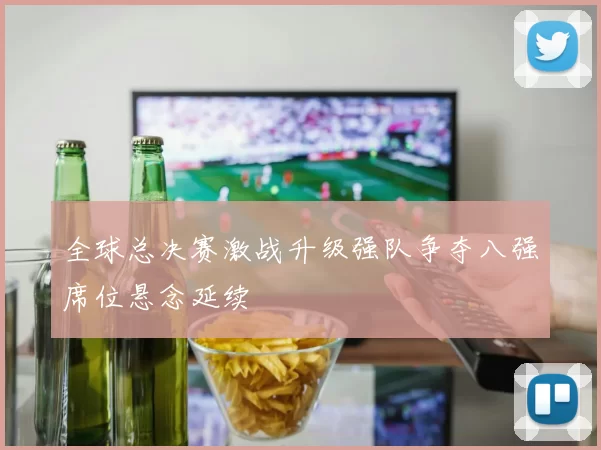 全球总决赛激战升级强队争夺八强席位悬念延续