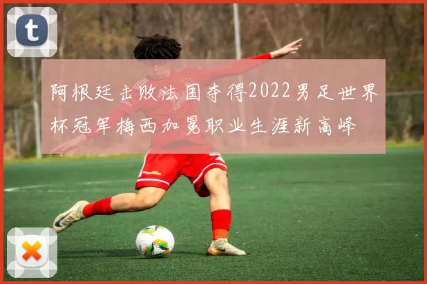 阿根廷击败法国夺得2022男足世界杯冠军梅西加冕职业生涯新高峰