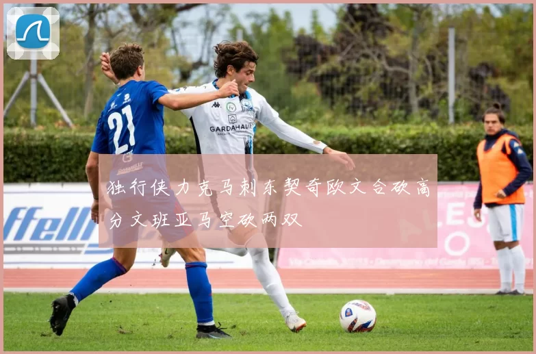 独行侠力克马刺东契奇欧文合砍高分文班亚马空砍两双