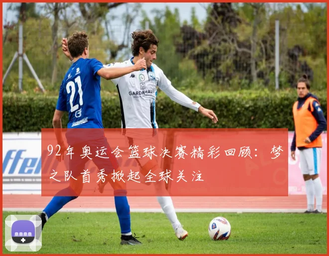 92年奥运会篮球决赛精彩回顾：梦之队首秀掀起全球关注